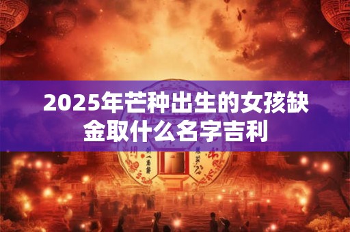 2025年芒种出生的女孩缺金取什么名字吉利 2025年芒种出生的女孩缺金取什么名字吉利
