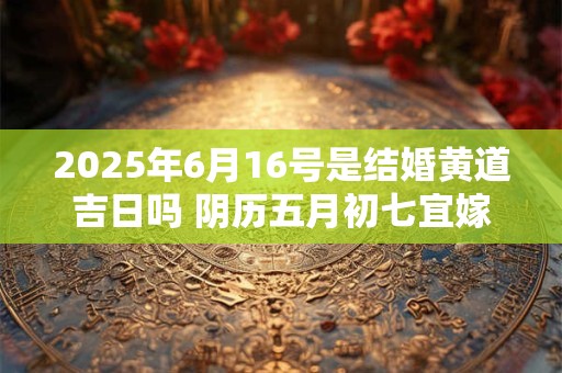 2025年6月16号是结婚黄道吉日吗 阴历五月初七宜嫁娶吗