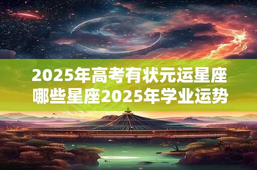 2026年高考有状元运星座 哪些星座2026年学业运势旺盛 2026年高考有状元运星座 哪些星座2026年学业运势旺盛