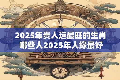 2025年贵人运最旺的生肖 哪些人2025年人缘最好 2025年贵人运最旺的生肖 哪些人2025年人缘最好