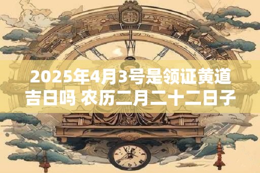 2025年4月3号是领证黄道吉日吗 农历二月二十二日子怎么样