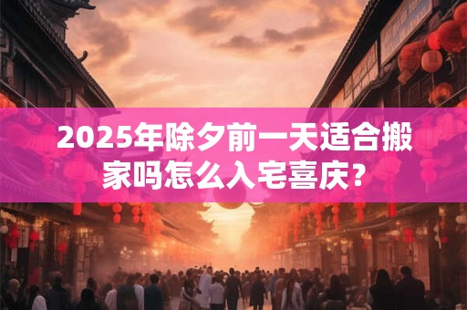 2025年除夕前一天适合搬家吗怎么入宅喜庆？
