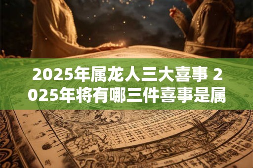 2025年属龙人三大喜事 2025年将有哪三件喜事是属龙人可以期待的