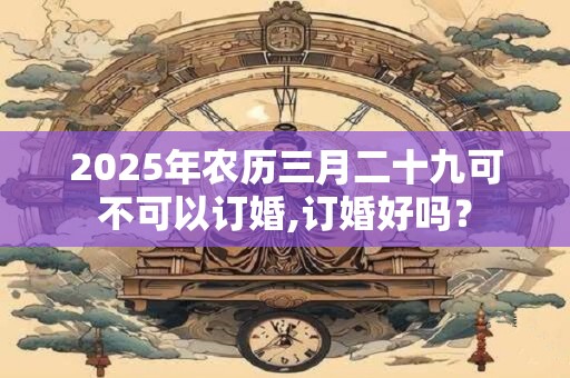 2025年农历三月二十九可不可以订婚,订婚好吗？