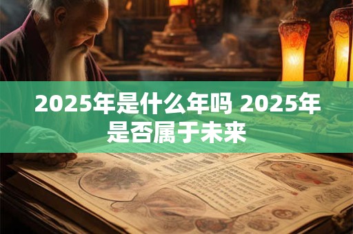 2025年是什么年吗 2025年是否属于未来 2025年是什么年吗 2025年是否属于未来