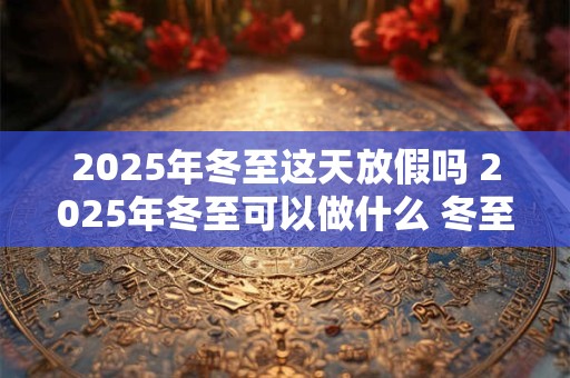 2025年冬至这天放假吗 2025年冬至可以做什么 冬至有什么禁忌