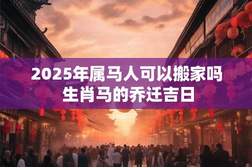 2025年属马人可以搬家吗 生肖马的乔迁吉日 2025年属马人可以搬家吗 生肖马的乔迁吉日