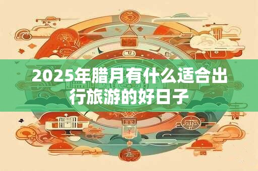 2025年腊月有什么适合出行旅游的好日子