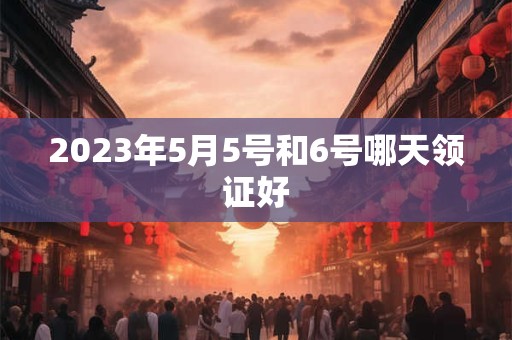 2023年5月5号和6号哪天领证好