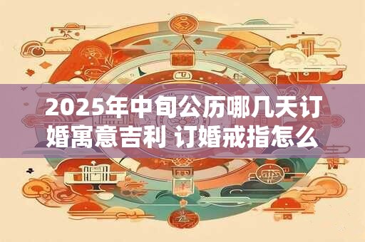 2025年中旬公历哪几天订婚寓意吉利 订婚戒指怎么选