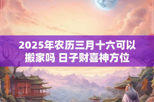 2025年农历三月十六可以搬家吗 日子财喜神方位