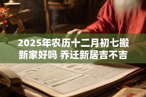 2025年农历十二月初七搬新家好吗 乔迁新居吉不吉利