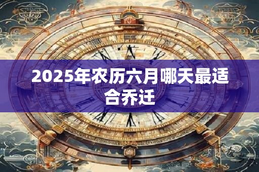 2025年农历六月哪天最适合乔迁 2025年农历六月哪天最适合乔迁