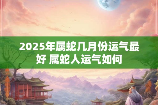 2025年属蛇几月份运气最好 属蛇人运气如何 2025年属蛇几月份运气最好 属蛇人运气如何