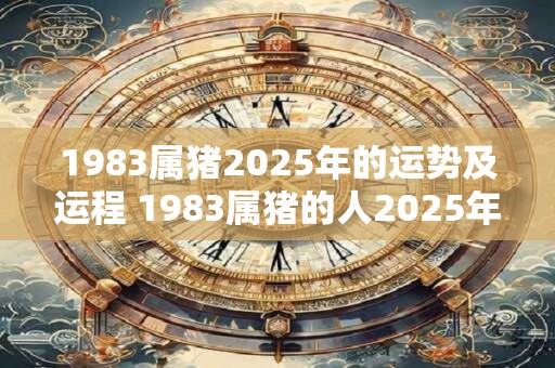 1983属猪2025年的运势及运程 1983属猪的人2025年的运势和运程如何