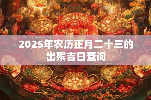 2025年农历正月二十三的出殡吉日查询 2025年农历正月二十三的出殡吉日查询