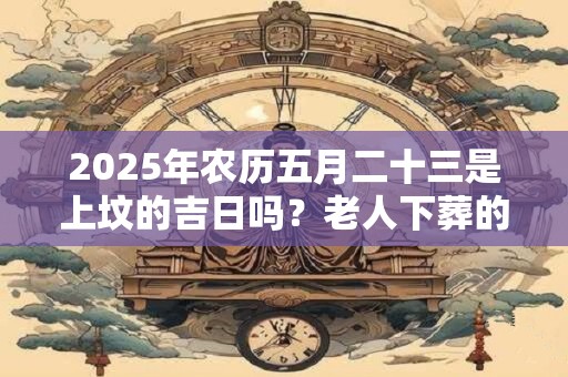 2025年农历五月二十三是上坟的吉日吗？老人下葬的注意事项