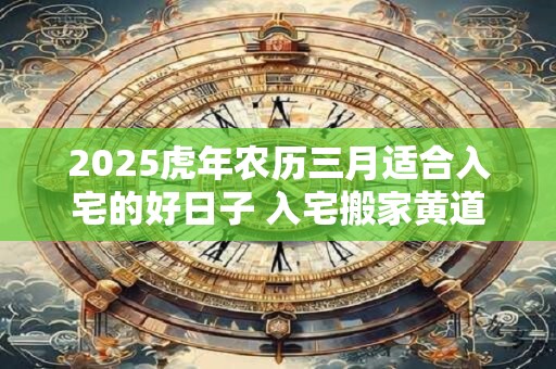 2025虎年农历三月适合入宅的好日子 入宅搬家黄道日子