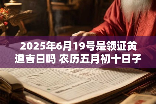 2025年6月19号是领证黄道吉日吗 农历五月初十日子怎么样