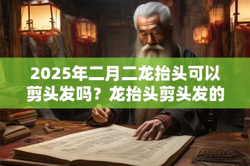 2025年二月二龙抬头可以剪头发吗？龙抬头剪头发的寓意