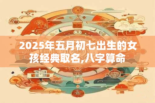 2025年五月初七出生的女孩经典取名,八字算命