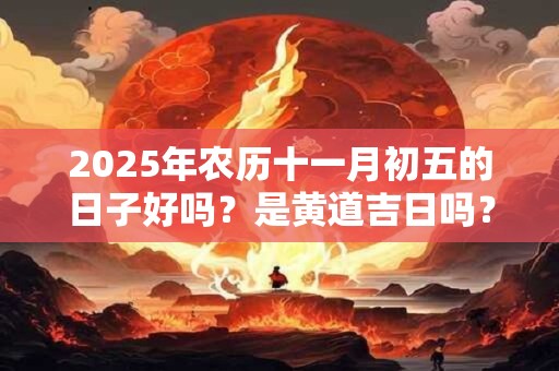 2025年农历十一月初五的日子好吗？是黄道吉日吗？