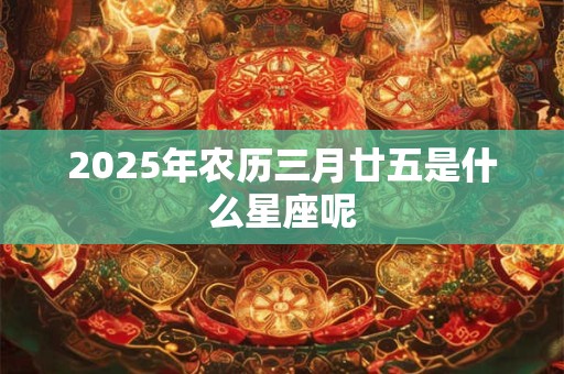 2025年农历三月廿五是什么星座呢 2025年农历三月廿五是什么星座呢