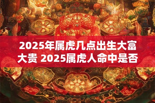 2025年属虎几点出生大富大贵 2025属虎人命中是否大富大贵