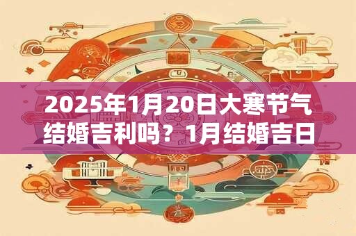 2025年1月20日大寒节气结婚吉利吗？1月结婚吉日