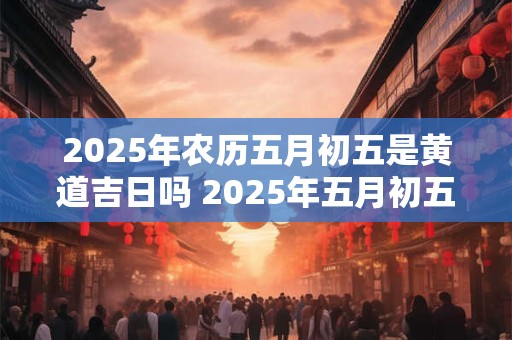 2025年农历五月初五是黄道吉日吗 2025年五月初五是黄道吉日吗