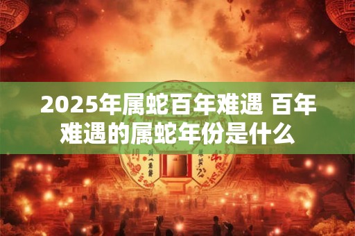 2025年属蛇百年难遇 百年难遇的属蛇年份是什么