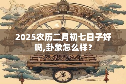 2025农历二月初七日子好吗,卦象怎么样？