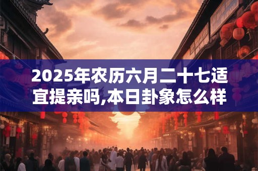 2025年农历六月二十七适宜提亲吗,本日卦象怎么样？