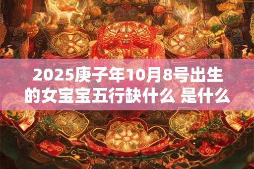 2025庚子年10月8号出生的女宝宝五行缺什么 是什么命