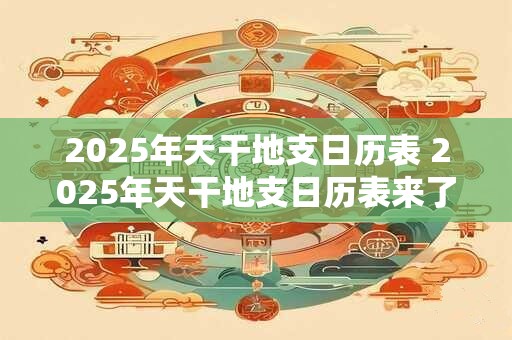2025年天干地支日历表 2025年天干地支日历表来了你知道它有哪些特别之处吗