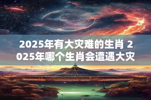 2025年有大灾难的生肖 2025年哪个生肖会遭遇大灾难