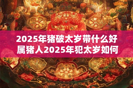 2025年猪破太岁带什么好 属猪人2025年犯太岁如何转运