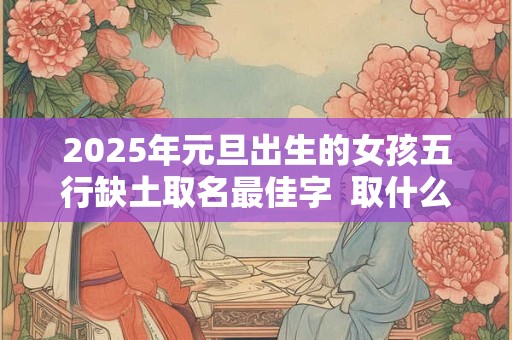 2025年元旦出生的女孩五行缺土取名最佳字  取什么名字好