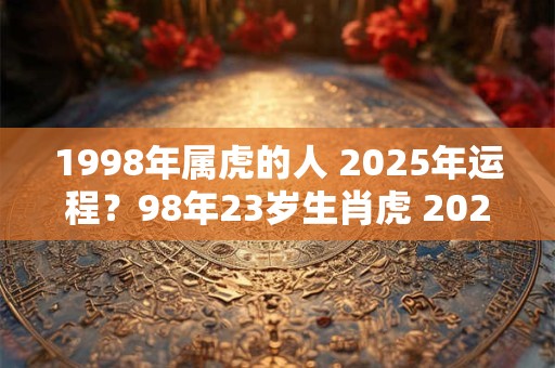 1998年属虎的人 2025年运程？98年23岁生肖虎 2025年运势