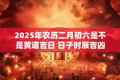 2025年农历二月初六是不是黄道吉日 日子时辰吉凶