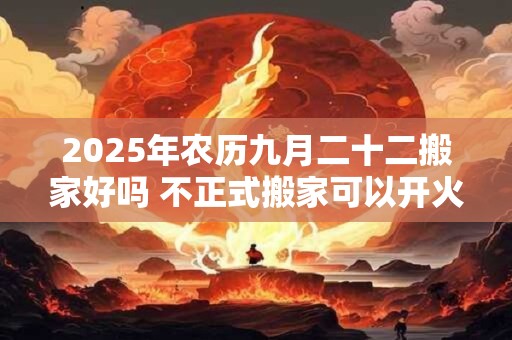 2025年农历九月二十二搬家好吗 不正式搬家可以开火吗 2025年农历九月二十二搬家好吗 不正式搬家可以开火吗