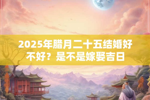 2025年腊月二十五结婚好不好？是不是嫁娶吉日