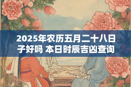 2025年农历五月二十八日子好吗 本日时辰吉凶查询
