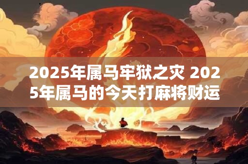2025年属马牢狱之灾 2025年属马的今天打麻将财运