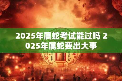 2025年属蛇考试能过吗 2025年属蛇要出大事