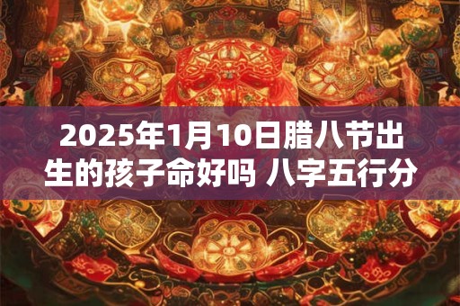 2025年1月10日腊八节出生的孩子命好吗 八字五行分析