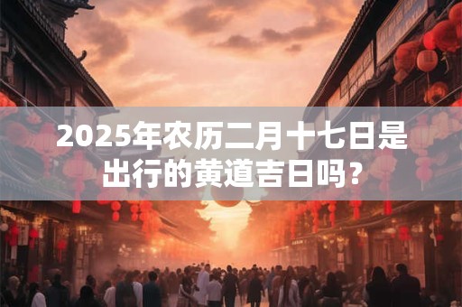 2025年农历二月十七日是出行的黄道吉日吗？
