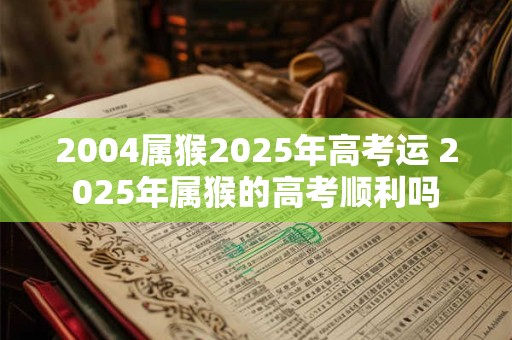 2004属猴2025年高考运 2025年属猴的高考顺利吗