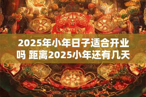 2025年小年日子适合开业吗 距离2025小年还有几天