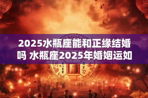 2025水瓶座能和正缘结婚吗 水瓶座2025年婚姻运如何 2025水瓶座能和正缘结婚吗 水瓶座2025年婚姻运如何